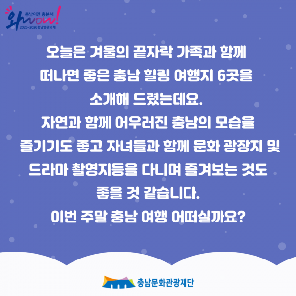 오늘은 겨울의 끝자락 가족과 함께                         떠나면 좋은 충남 힐링 여행지 6곳을 소개해 드렸는데요.                         자연과 함께 어우러진 충남의 모습을                         즐기기도 좋고 자녀들과 함께 문화 광장지 및                         드라마 촬영지등을 다니며 즐겨보는 것도                         좋을 것 같습니다.                         이번 주말 충남 여행 어떠실까요?                         ・충남문화관광재단